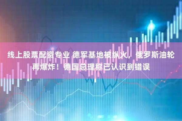 线上股票配资专业 德军基地被纵火，俄罗斯油轮再爆炸！德国总理称已认识到错误