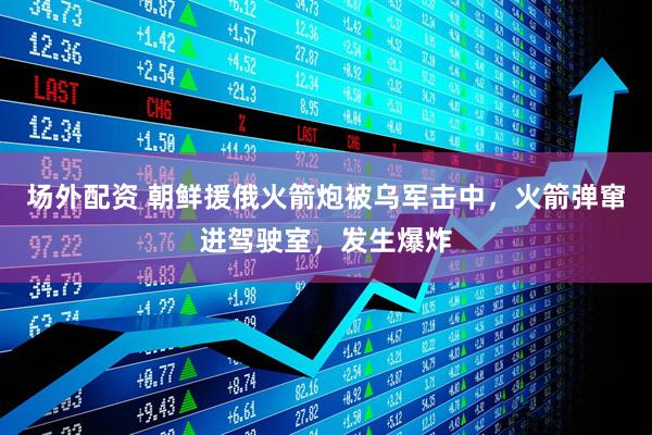 场外配资 朝鲜援俄火箭炮被乌军击中，火箭弹窜进驾驶室，发生爆炸