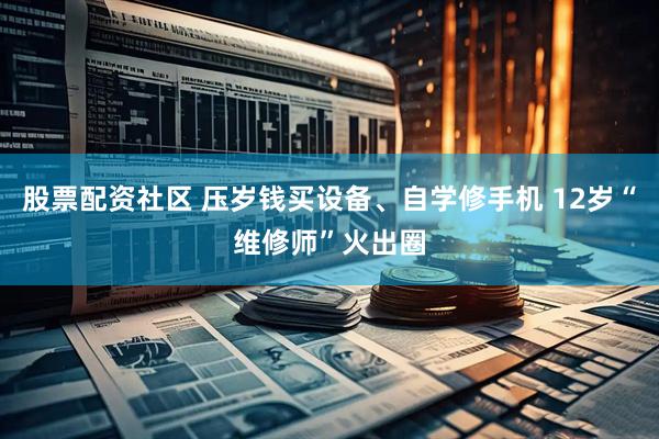 股票配资社区 压岁钱买设备、自学修手机 12岁“维修师”火出圈