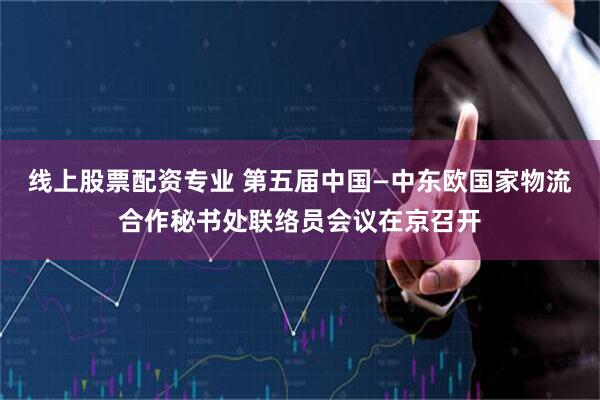 线上股票配资专业 第五届中国—中东欧国家物流合作秘书处联络员会议在京召开