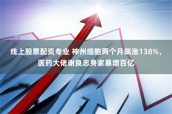 线上股票配资专业 神州细胞两个月飙涨138%，医药大佬谢良志身家暴增百亿