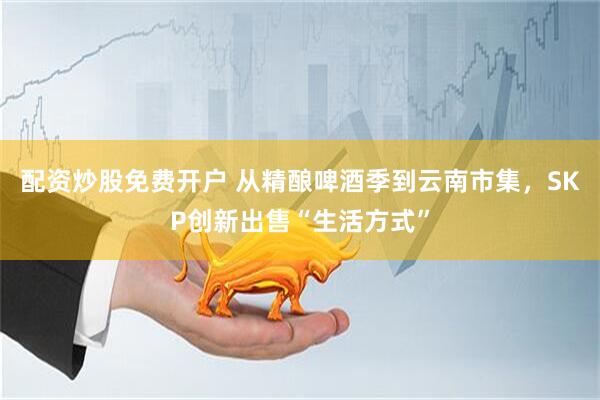 配资炒股免费开户 从精酿啤酒季到云南市集，SKP创新出售“生活方式”