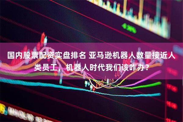 国内股票配资实盘排名 亚马逊机器人数量接近人类员工，机器人时代我们该咋办？
