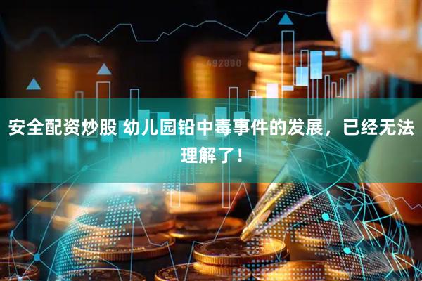 安全配资炒股 幼儿园铅中毒事件的发展，已经无法理解了！