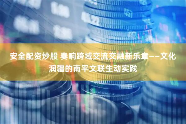 安全配资炒股 奏响跨域交流交融新乐章——文化润疆的南平文联生动实践