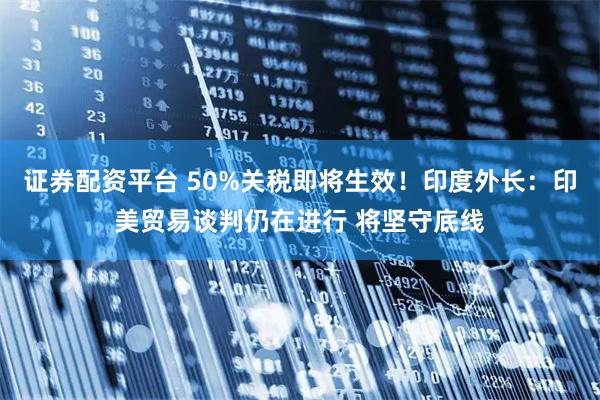 证券配资平台 50%关税即将生效！印度外长：印美贸易谈判仍在进行 将坚守底线