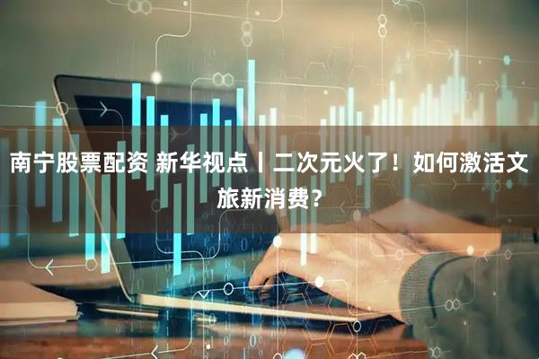 南宁股票配资 新华视点丨二次元火了！如何激活文旅新消费？