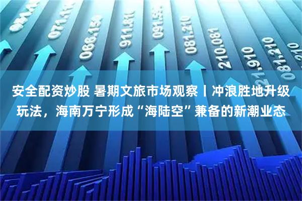 安全配资炒股 暑期文旅市场观察丨冲浪胜地升级玩法，海南万宁形成“海陆空”兼备的新潮业态
