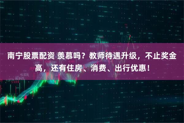 南宁股票配资 羡慕吗？教师待遇升级，不止奖金高，还有住房、消费、出行优惠！