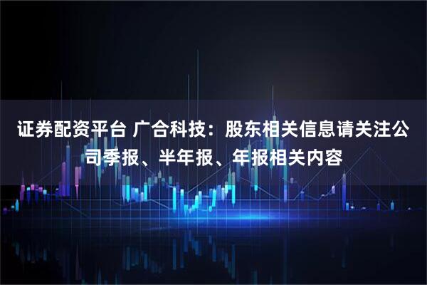 证券配资平台 广合科技：股东相关信息请关注公司季报、半年报、年报相关内容