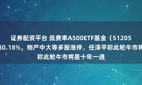 证券配资平台 低费率A500ETF基金（512050）震荡上涨0.18%，物产中大等多股涨停，任泽平称此轮牛市将是十年一遇