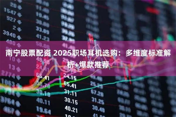 南宁股票配资 2025职场耳机选购：多维度标准解析+爆款推荐