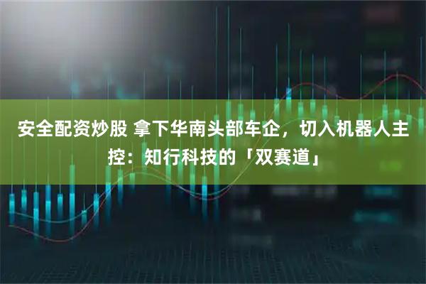 安全配资炒股 拿下华南头部车企，切入机器人主控：知行科技的「双赛道」