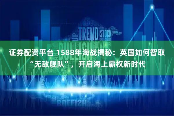 证券配资平台 1588年海战揭秘：英国如何智取“无敌舰队”，开启海上霸权新时代