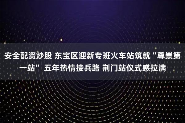 安全配资炒股 东宝区迎新专班火车站筑就“尊崇第一站” 五年热情接兵路 荆门站仪式感拉满