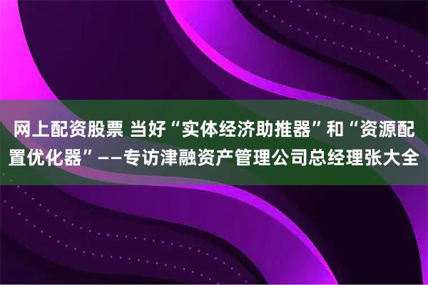 网上配资股票 当好“实体经济助推器”和“资源配置优化器”——专访津融资产管理公司总经理张大全