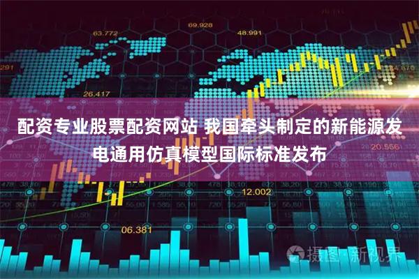 配资专业股票配资网站 我国牵头制定的新能源发电通用仿真模型国际标准发布