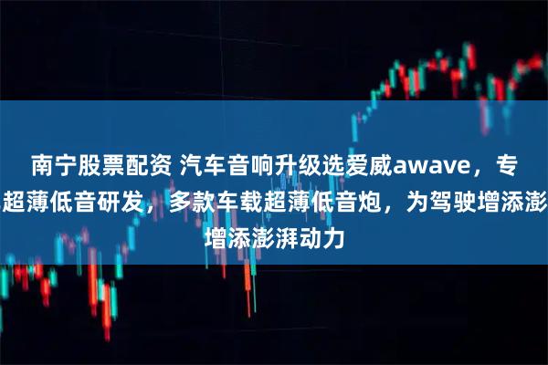 南宁股票配资 汽车音响升级选爱威awave，专注汽车超薄低音研发，多款车载超薄低音炮，为驾驶增添澎湃动力