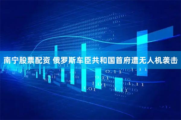 南宁股票配资 俄罗斯车臣共和国首府遭无人机袭击