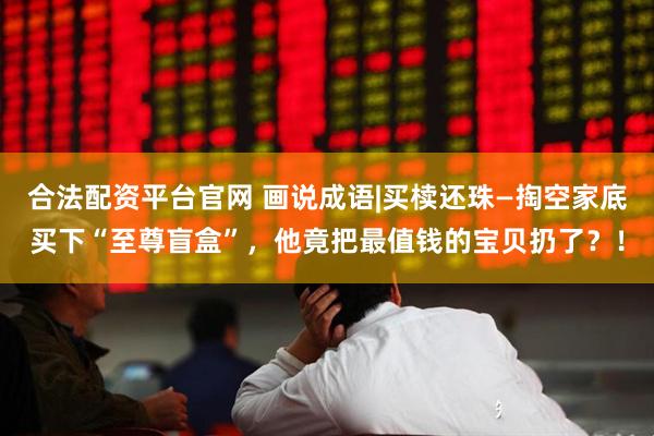 合法配资平台官网 画说成语|买椟还珠—掏空家底买下“至尊盲盒”，他竟把最值钱的宝贝扔了？！