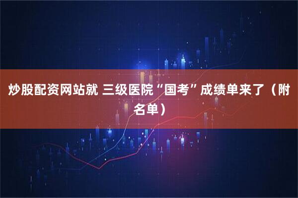 炒股配资网站就 三级医院“国考”成绩单来了（附名单）