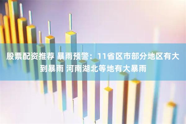 股票配资推荐 暴雨预警：11省区市部分地区有大到暴雨 河南湖北等地有大暴雨