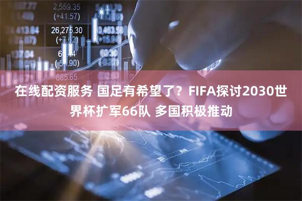 在线配资服务 国足有希望了？FIFA探讨2030世界杯扩军66队 多国积极推动